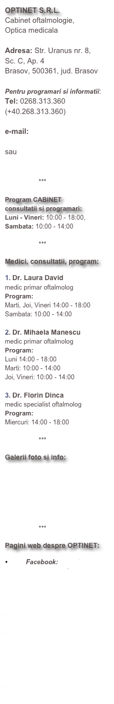 OPTINET S.R.L.Cabinet oftalmologie, 
Optica medicalaAdresa: Str. Uranus nr. 8, 
Sc. C, Ap. 4Brasov, 500361, jud. BrasovPentru programari si informatii:
Tel: 0268.313.360 (+40.268.313.360)e-mail: 
optinetbv@yahoo.com
sau
office@optinetbrasov.ro

                   ***

Program CABINET
consultatii si programari:Luni - Vineri: 10:00 - 18:00, Sambata: 10:00 - 14:00

                   ***

Medici, consultatii, program:

Dr. Laura David
medic primar oftalmolog
Program: 
Marti, Joi, Vineri 14:00 - 18:00
Sambata: 10:00 - 14:00

Dr. Mihaela Manescu
medic primar oftalmolog
Program: 
Luni 14:00 - 18:00
Marti: 10:00 - 14:00
Joi, Vineri: 10:00 - 14:00

Dr. Florin Dinca
medic specialist oftalmolog
Program:
Miercuri: 14:00 - 18:00

                   ***

Galerii foto si info:

             Cabinet

             Noutati


                   ***

Pagini web despre OPTINET:

         Facebook: https://www.facebook.com/optinet.brasov
http://www.anuarul-sanatatii.ro/content/cabinete-medicale/optinet.as
http://www.e-spitale.info/institutii_med...
http://www.romedic.ro/cabinete/Optica_me...
http://urbo.ro/bijuterii-optica/optinet-151620
http://www.paginiaurii.ro/cauta/BRA%C5%9...
http://www.evro.ro/detalii/OPTINET